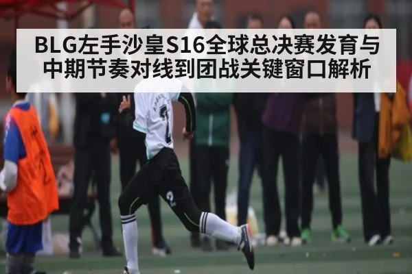 BLG左手沙皇S16全球总决赛发育与中期节奏对线到团战关键窗口解析