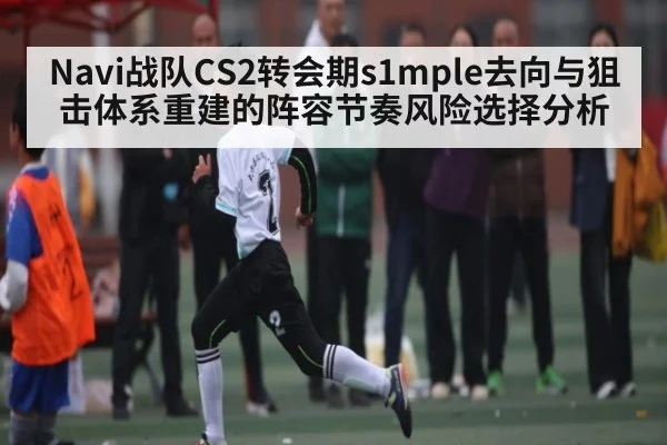 Navi战队CS2转会期s1mple去向与狙击体系重建的阵容节奏风险选择分析